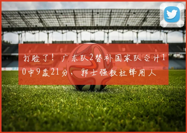 打脸了！广东队2替补国家队合计10中9轰21分，郭士强教杜锋用人