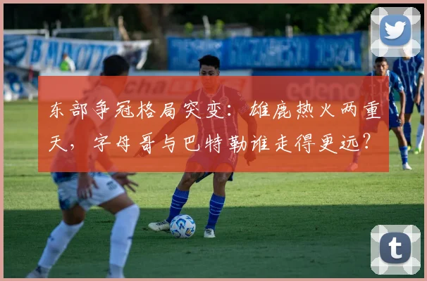 东部争冠格局突变：雄鹿热火两重天，字母哥与巴特勒谁走得更远？