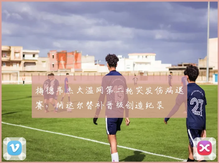 梅德韦杰夫温网第二轮突发伤病退赛，纳达尔替补晋级创造纪录