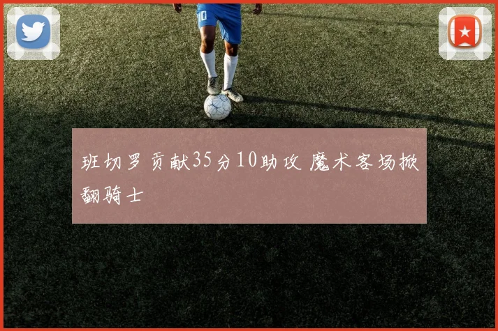 班切罗贡献35分10助攻 魔术客场掀翻骑士